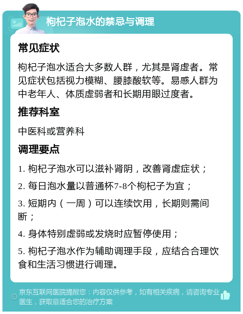 枸杞子泡水的禁忌与调理 常见症状 枸杞子泡水适合大多数人群，尤其是肾虚者。常见症状包括视力模糊、腰膝酸软等。易感人群为中老年人、体质虚弱者和长期用眼过度者。 推荐科室 中医科或营养科 调理要点 1. 枸杞子泡水可以滋补肾阴，改善肾虚症状； 2. 每日泡水量以普通杯7-8个枸杞子为宜； 3. 短期内（一周）可以连续饮用，长期则需间断； 4. 身体特别虚弱或发烧时应暂停使用； 5. 枸杞子泡水作为辅助调理手段，应结合合理饮食和生活习惯进行调理。