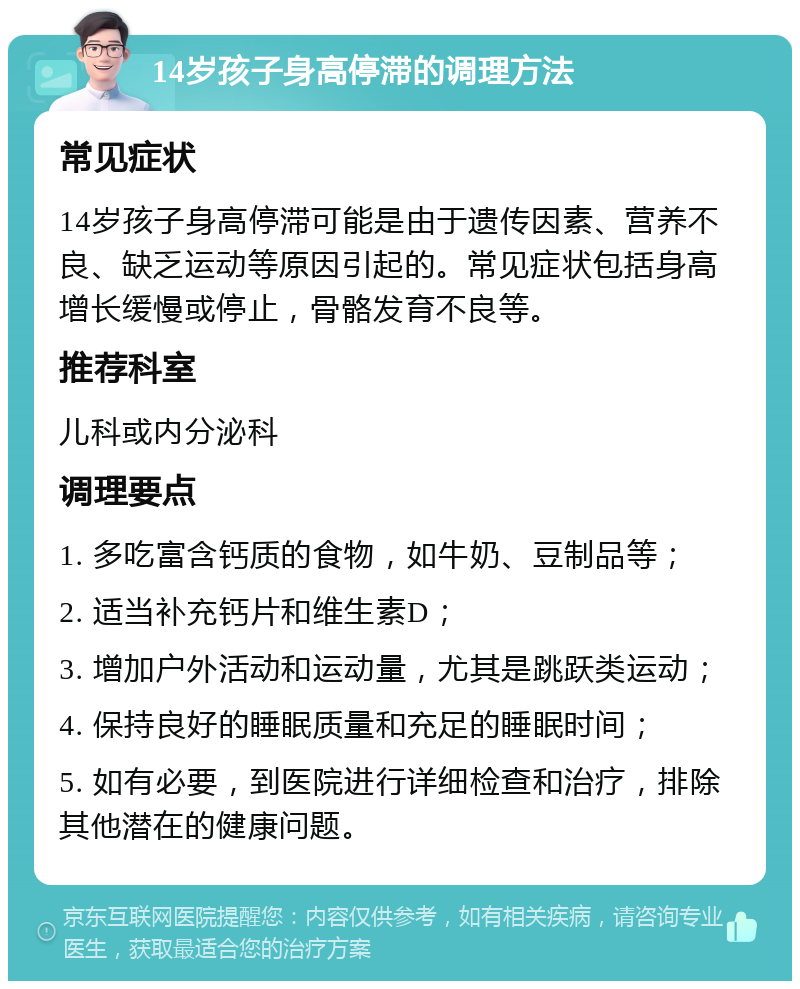 14岁孩子身高停滞的调理方法 常见症状 14岁孩子身高停滞可能是由于遗传因素、营养不良、缺乏运动等原因引起的。常见症状包括身高增长缓慢或停止，骨骼发育不良等。 推荐科室 儿科或内分泌科 调理要点 1. 多吃富含钙质的食物，如牛奶、豆制品等； 2. 适当补充钙片和维生素D； 3. 增加户外活动和运动量，尤其是跳跃类运动； 4. 保持良好的睡眠质量和充足的睡眠时间； 5. 如有必要，到医院进行详细检查和治疗，排除其他潜在的健康问题。