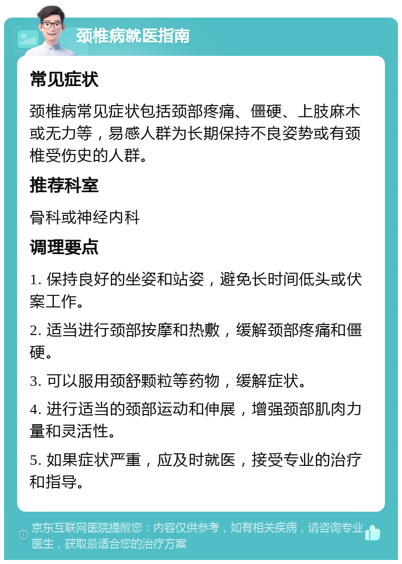 颈椎病就医指南 常见症状 颈椎病常见症状包括颈部疼痛、僵硬、上肢麻木或无力等，易感人群为长期保持不良姿势或有颈椎受伤史的人群。 推荐科室 骨科或神经内科 调理要点 1. 保持良好的坐姿和站姿，避免长时间低头或伏案工作。 2. 适当进行颈部按摩和热敷，缓解颈部疼痛和僵硬。 3. 可以服用颈舒颗粒等药物，缓解症状。 4. 进行适当的颈部运动和伸展，增强颈部肌肉力量和灵活性。 5. 如果症状严重，应及时就医，接受专业的治疗和指导。