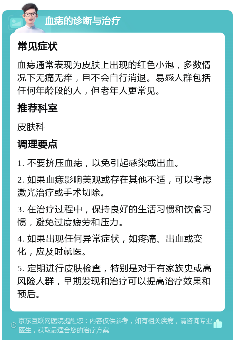 血痣的诊断与治疗 常见症状 血痣通常表现为皮肤上出现的红色小泡，多数情况下无痛无痒，且不会自行消退。易感人群包括任何年龄段的人，但老年人更常见。 推荐科室 皮肤科 调理要点 1. 不要挤压血痣，以免引起感染或出血。 2. 如果血痣影响美观或存在其他不适，可以考虑激光治疗或手术切除。 3. 在治疗过程中，保持良好的生活习惯和饮食习惯，避免过度疲劳和压力。 4. 如果出现任何异常症状，如疼痛、出血或变化，应及时就医。 5. 定期进行皮肤检查，特别是对于有家族史或高风险人群，早期发现和治疗可以提高治疗效果和预后。