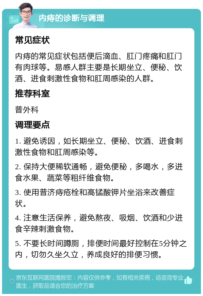 内痔的诊断与调理 常见症状 内痔的常见症状包括便后滴血、肛门疼痛和肛门有肉球等。易感人群主要是长期坐立、便秘、饮酒、进食刺激性食物和肛周感染的人群。 推荐科室 普外科 调理要点 1. 避免诱因，如长期坐立、便秘、饮酒、进食刺激性食物和肛周感染等。 2. 保持大便稀软通畅，避免便秘，多喝水，多进食水果、蔬菜等粗纤维食物。 3. 使用普济痔疮栓和高锰酸钾片坐浴来改善症状。 4. 注意生活保养，避免熬夜、吸烟、饮酒和少进食辛辣刺激食物。 5. 不要长时间蹲厕，排便时间最好控制在5分钟之内，切勿久坐久立，养成良好的排便习惯。