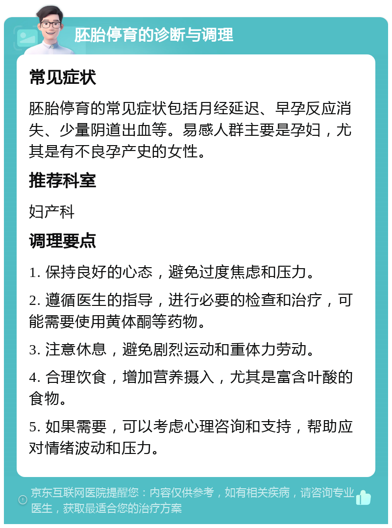 胚胎停育的诊断与调理 常见症状 胚胎停育的常见症状包括月经延迟、早孕反应消失、少量阴道出血等。易感人群主要是孕妇，尤其是有不良孕产史的女性。 推荐科室 妇产科 调理要点 1. 保持良好的心态，避免过度焦虑和压力。 2. 遵循医生的指导，进行必要的检查和治疗，可能需要使用黄体酮等药物。 3. 注意休息，避免剧烈运动和重体力劳动。 4. 合理饮食，增加营养摄入，尤其是富含叶酸的食物。 5. 如果需要，可以考虑心理咨询和支持，帮助应对情绪波动和压力。