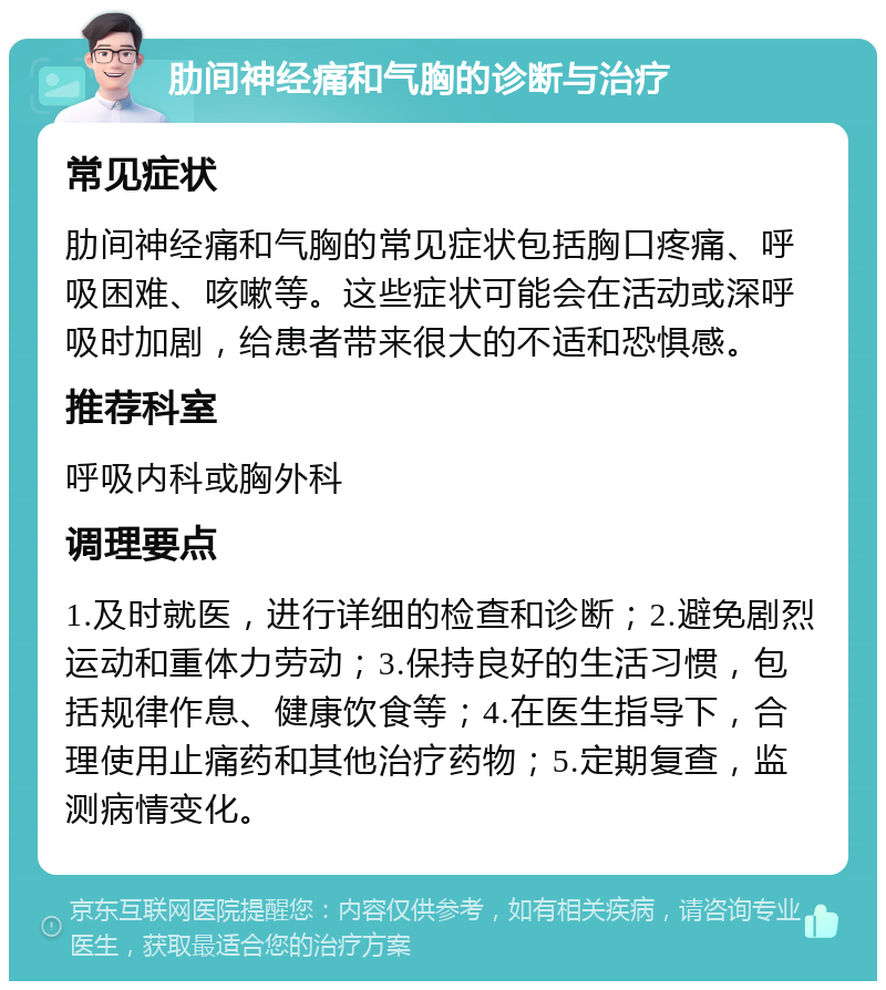 肋间神经痛和气胸的诊断与治疗 常见症状 肋间神经痛和气胸的常见症状包括胸口疼痛、呼吸困难、咳嗽等。这些症状可能会在活动或深呼吸时加剧，给患者带来很大的不适和恐惧感。 推荐科室 呼吸内科或胸外科 调理要点 1.及时就医，进行详细的检查和诊断；2.避免剧烈运动和重体力劳动；3.保持良好的生活习惯，包括规律作息、健康饮食等；4.在医生指导下，合理使用止痛药和其他治疗药物；5.定期复查，监测病情变化。