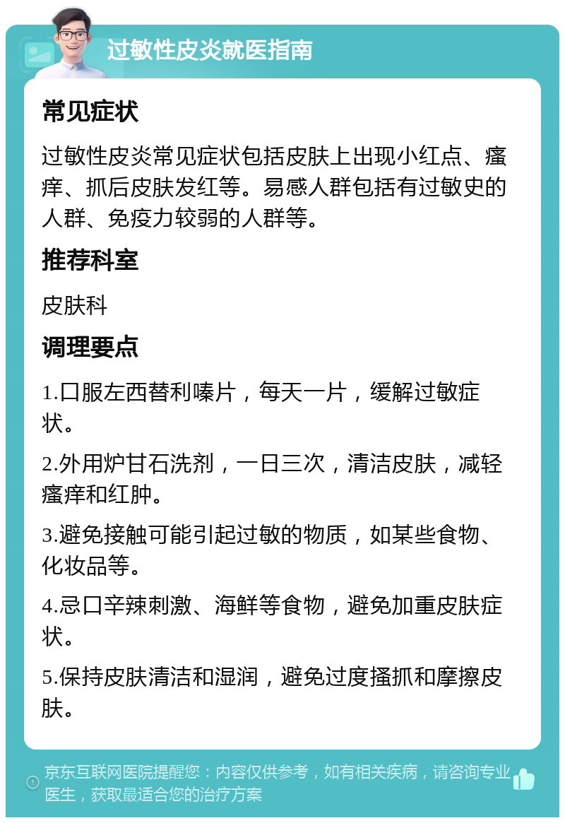 过敏性皮炎就医指南 常见症状 过敏性皮炎常见症状包括皮肤上出现小红点、瘙痒、抓后皮肤发红等。易感人群包括有过敏史的人群、免疫力较弱的人群等。 推荐科室 皮肤科 调理要点 1.口服左西替利嗪片，每天一片，缓解过敏症状。 2.外用炉甘石洗剂，一日三次，清洁皮肤，减轻瘙痒和红肿。 3.避免接触可能引起过敏的物质，如某些食物、化妆品等。 4.忌口辛辣刺激、海鲜等食物，避免加重皮肤症状。 5.保持皮肤清洁和湿润，避免过度搔抓和摩擦皮肤。