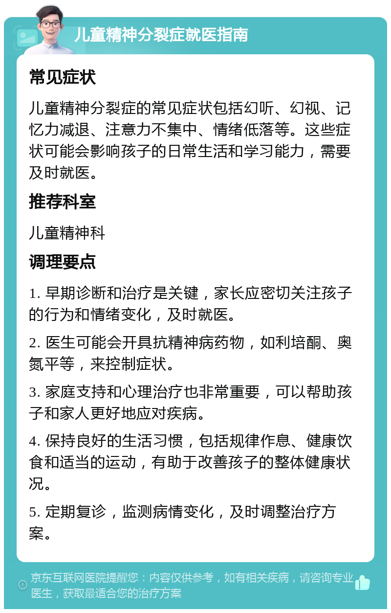 儿童精神分裂症就医指南 常见症状 儿童精神分裂症的常见症状包括幻听、幻视、记忆力减退、注意力不集中、情绪低落等。这些症状可能会影响孩子的日常生活和学习能力，需要及时就医。 推荐科室 儿童精神科 调理要点 1. 早期诊断和治疗是关键，家长应密切关注孩子的行为和情绪变化，及时就医。 2. 医生可能会开具抗精神病药物，如利培酮、奥氮平等，来控制症状。 3. 家庭支持和心理治疗也非常重要，可以帮助孩子和家人更好地应对疾病。 4. 保持良好的生活习惯，包括规律作息、健康饮食和适当的运动，有助于改善孩子的整体健康状况。 5. 定期复诊，监测病情变化，及时调整治疗方案。