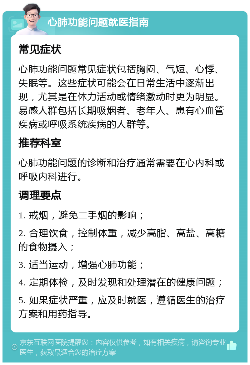 心肺功能问题就医指南 常见症状 心肺功能问题常见症状包括胸闷、气短、心悸、失眠等。这些症状可能会在日常生活中逐渐出现，尤其是在体力活动或情绪激动时更为明显。易感人群包括长期吸烟者、老年人、患有心血管疾病或呼吸系统疾病的人群等。 推荐科室 心肺功能问题的诊断和治疗通常需要在心内科或呼吸内科进行。 调理要点 1. 戒烟，避免二手烟的影响； 2. 合理饮食，控制体重，减少高脂、高盐、高糖的食物摄入； 3. 适当运动，增强心肺功能； 4. 定期体检，及时发现和处理潜在的健康问题； 5. 如果症状严重，应及时就医，遵循医生的治疗方案和用药指导。