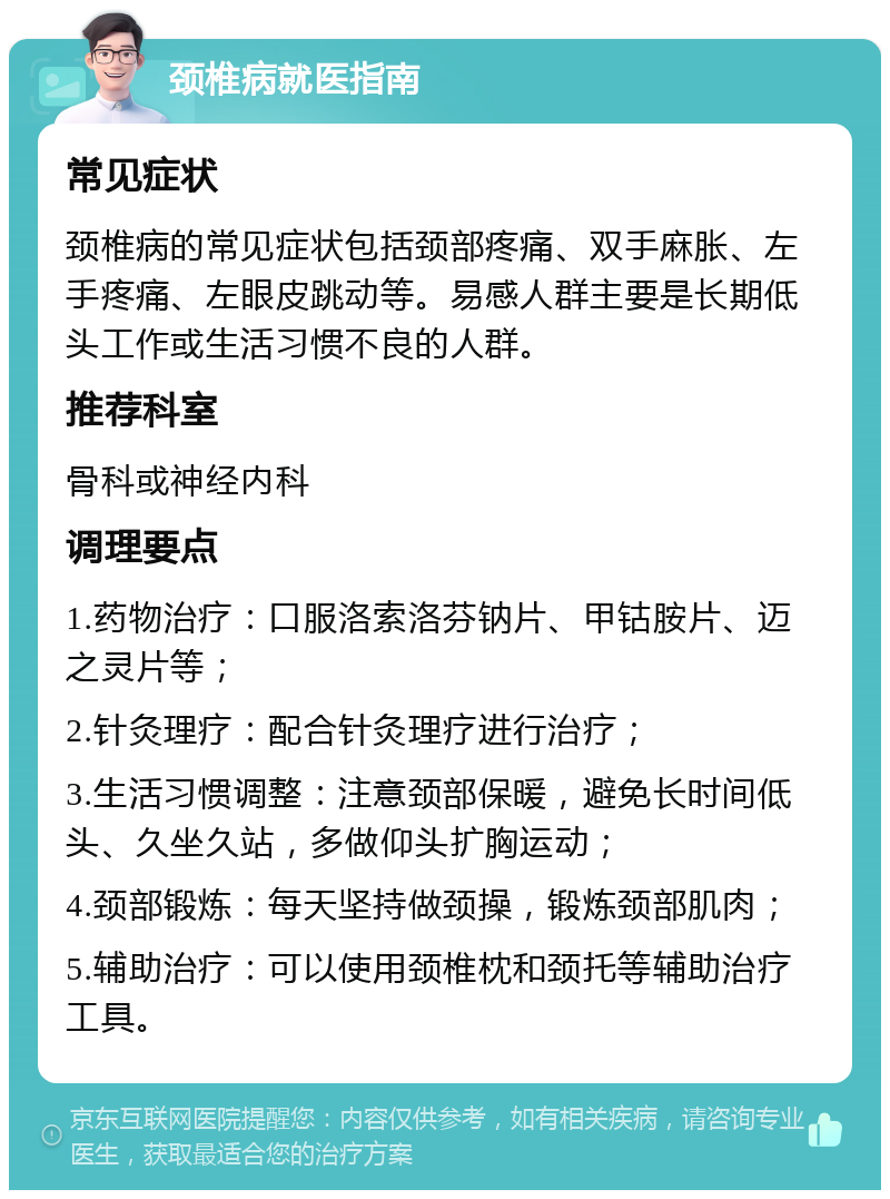 颈椎病就医指南 常见症状 颈椎病的常见症状包括颈部疼痛、双手麻胀、左手疼痛、左眼皮跳动等。易感人群主要是长期低头工作或生活习惯不良的人群。 推荐科室 骨科或神经内科 调理要点 1.药物治疗：口服洛索洛芬钠片、甲钴胺片、迈之灵片等； 2.针灸理疗：配合针灸理疗进行治疗； 3.生活习惯调整：注意颈部保暖，避免长时间低头、久坐久站，多做仰头扩胸运动； 4.颈部锻炼：每天坚持做颈操，锻炼颈部肌肉； 5.辅助治疗：可以使用颈椎枕和颈托等辅助治疗工具。