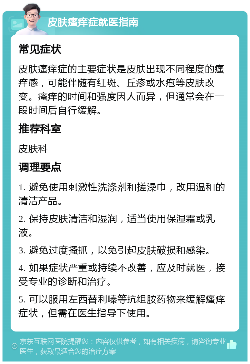 皮肤瘙痒症就医指南 常见症状 皮肤瘙痒症的主要症状是皮肤出现不同程度的瘙痒感，可能伴随有红斑、丘疹或水疱等皮肤改变。瘙痒的时间和强度因人而异，但通常会在一段时间后自行缓解。 推荐科室 皮肤科 调理要点 1. 避免使用刺激性洗涤剂和搓澡巾，改用温和的清洁产品。 2. 保持皮肤清洁和湿润，适当使用保湿霜或乳液。 3. 避免过度搔抓，以免引起皮肤破损和感染。 4. 如果症状严重或持续不改善，应及时就医，接受专业的诊断和治疗。 5. 可以服用左西替利嗪等抗组胺药物来缓解瘙痒症状，但需在医生指导下使用。