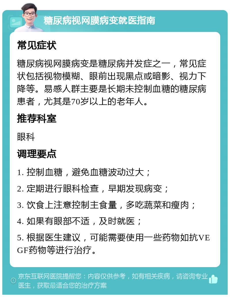 糖尿病视网膜病变就医指南 常见症状 糖尿病视网膜病变是糖尿病并发症之一，常见症状包括视物模糊、眼前出现黑点或暗影、视力下降等。易感人群主要是长期未控制血糖的糖尿病患者，尤其是70岁以上的老年人。 推荐科室 眼科 调理要点 1. 控制血糖，避免血糖波动过大； 2. 定期进行眼科检查，早期发现病变； 3. 饮食上注意控制主食量，多吃蔬菜和瘦肉； 4. 如果有眼部不适，及时就医； 5. 根据医生建议，可能需要使用一些药物如抗VEGF药物等进行治疗。