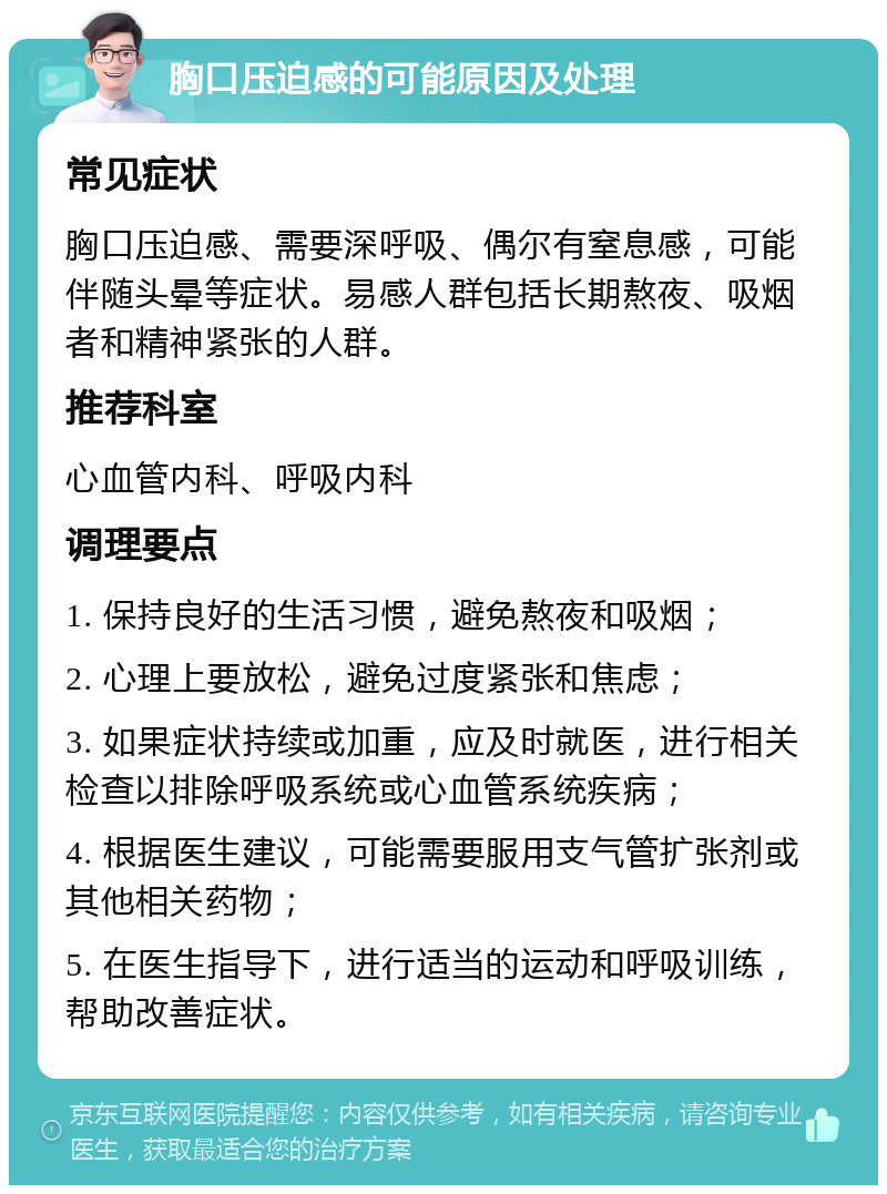 胸口压迫感的可能原因及处理 常见症状 胸口压迫感、需要深呼吸、偶尔有窒息感，可能伴随头晕等症状。易感人群包括长期熬夜、吸烟者和精神紧张的人群。 推荐科室 心血管内科、呼吸内科 调理要点 1. 保持良好的生活习惯，避免熬夜和吸烟； 2. 心理上要放松，避免过度紧张和焦虑； 3. 如果症状持续或加重，应及时就医，进行相关检查以排除呼吸系统或心血管系统疾病； 4. 根据医生建议，可能需要服用支气管扩张剂或其他相关药物； 5. 在医生指导下，进行适当的运动和呼吸训练，帮助改善症状。