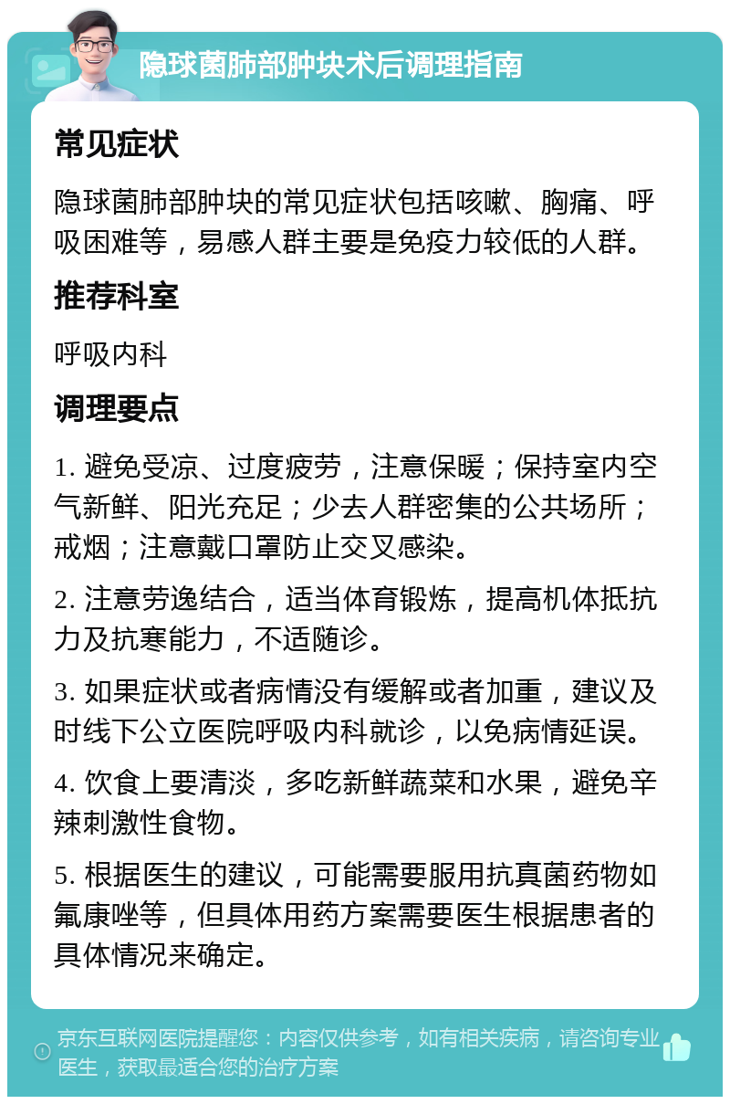 隐球菌肺部肿块术后调理指南 常见症状 隐球菌肺部肿块的常见症状包括咳嗽、胸痛、呼吸困难等，易感人群主要是免疫力较低的人群。 推荐科室 呼吸内科 调理要点 1. 避免受凉、过度疲劳，注意保暖；保持室内空气新鲜、阳光充足；少去人群密集的公共场所；戒烟；注意戴口罩防止交叉感染。 2. 注意劳逸结合，适当体育锻炼，提高机体抵抗力及抗寒能力，不适随诊。 3. 如果症状或者病情没有缓解或者加重，建议及时线下公立医院呼吸内科就诊，以免病情延误。 4. 饮食上要清淡，多吃新鲜蔬菜和水果，避免辛辣刺激性食物。 5. 根据医生的建议，可能需要服用抗真菌药物如氟康唑等，但具体用药方案需要医生根据患者的具体情况来确定。