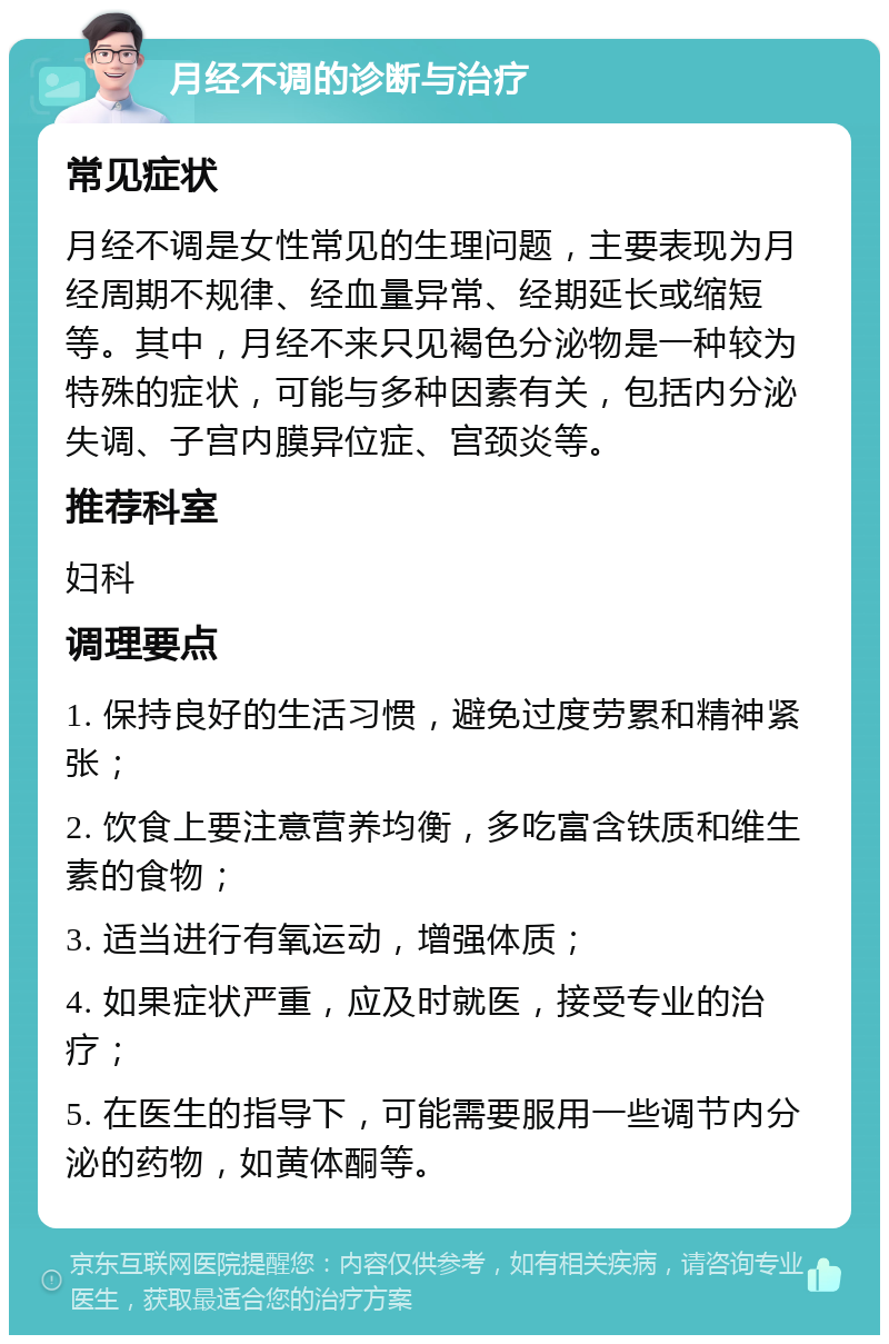 月经不调的诊断与治疗 常见症状 月经不调是女性常见的生理问题，主要表现为月经周期不规律、经血量异常、经期延长或缩短等。其中，月经不来只见褐色分泌物是一种较为特殊的症状，可能与多种因素有关，包括内分泌失调、子宫内膜异位症、宫颈炎等。 推荐科室 妇科 调理要点 1. 保持良好的生活习惯，避免过度劳累和精神紧张； 2. 饮食上要注意营养均衡，多吃富含铁质和维生素的食物； 3. 适当进行有氧运动，增强体质； 4. 如果症状严重，应及时就医，接受专业的治疗； 5. 在医生的指导下，可能需要服用一些调节内分泌的药物，如黄体酮等。