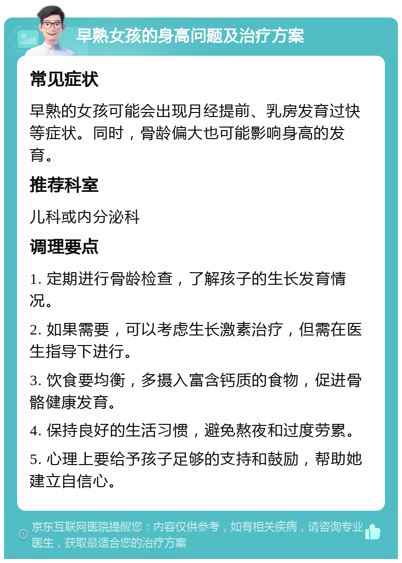 早熟女孩的身高问题及治疗方案 常见症状 早熟的女孩可能会出现月经提前、乳房发育过快等症状。同时，骨龄偏大也可能影响身高的发育。 推荐科室 儿科或内分泌科 调理要点 1. 定期进行骨龄检查，了解孩子的生长发育情况。 2. 如果需要，可以考虑生长激素治疗，但需在医生指导下进行。 3. 饮食要均衡，多摄入富含钙质的食物，促进骨骼健康发育。 4. 保持良好的生活习惯，避免熬夜和过度劳累。 5. 心理上要给予孩子足够的支持和鼓励，帮助她建立自信心。