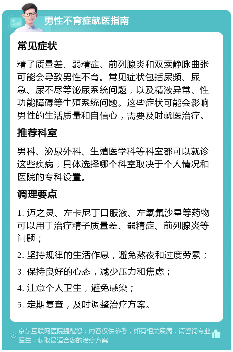 男性不育症就医指南 常见症状 精子质量差、弱精症、前列腺炎和双索静脉曲张可能会导致男性不育。常见症状包括尿频、尿急、尿不尽等泌尿系统问题，以及精液异常、性功能障碍等生殖系统问题。这些症状可能会影响男性的生活质量和自信心，需要及时就医治疗。 推荐科室 男科、泌尿外科、生殖医学科等科室都可以就诊这些疾病，具体选择哪个科室取决于个人情况和医院的专科设置。 调理要点 1. 迈之灵、左卡尼丁口服液、左氧氟沙星等药物可以用于治疗精子质量差、弱精症、前列腺炎等问题； 2. 坚持规律的生活作息，避免熬夜和过度劳累； 3. 保持良好的心态，减少压力和焦虑； 4. 注意个人卫生，避免感染； 5. 定期复查，及时调整治疗方案。