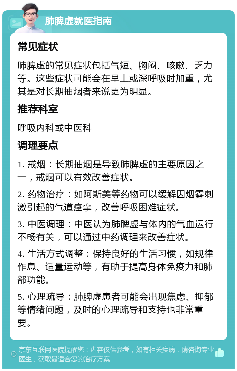 肺脾虚就医指南 常见症状 肺脾虚的常见症状包括气短、胸闷、咳嗽、乏力等。这些症状可能会在早上或深呼吸时加重，尤其是对长期抽烟者来说更为明显。 推荐科室 呼吸内科或中医科 调理要点 1. 戒烟：长期抽烟是导致肺脾虚的主要原因之一，戒烟可以有效改善症状。 2. 药物治疗：如阿斯美等药物可以缓解因烟雾刺激引起的气道痉挛，改善呼吸困难症状。 3. 中医调理：中医认为肺脾虚与体内的气血运行不畅有关，可以通过中药调理来改善症状。 4. 生活方式调整：保持良好的生活习惯，如规律作息、适量运动等，有助于提高身体免疫力和肺部功能。 5. 心理疏导：肺脾虚患者可能会出现焦虑、抑郁等情绪问题，及时的心理疏导和支持也非常重要。