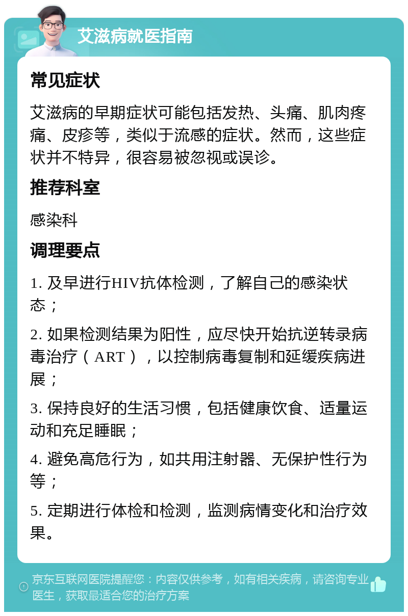 艾滋病就医指南 常见症状 艾滋病的早期症状可能包括发热、头痛、肌肉疼痛、皮疹等，类似于流感的症状。然而，这些症状并不特异，很容易被忽视或误诊。 推荐科室 感染科 调理要点 1. 及早进行HIV抗体检测，了解自己的感染状态； 2. 如果检测结果为阳性，应尽快开始抗逆转录病毒治疗（ART），以控制病毒复制和延缓疾病进展； 3. 保持良好的生活习惯，包括健康饮食、适量运动和充足睡眠； 4. 避免高危行为，如共用注射器、无保护性行为等； 5. 定期进行体检和检测，监测病情变化和治疗效果。