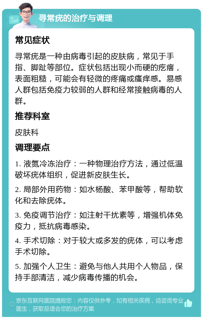 寻常疣的治疗与调理 常见症状 寻常疣是一种由病毒引起的皮肤病，常见于手指、脚趾等部位。症状包括出现小而硬的疙瘩，表面粗糙，可能会有轻微的疼痛或瘙痒感。易感人群包括免疫力较弱的人群和经常接触病毒的人群。 推荐科室 皮肤科 调理要点 1. 液氮冷冻治疗：一种物理治疗方法，通过低温破坏疣体组织，促进新皮肤生长。 2. 局部外用药物：如水杨酸、苯甲酸等，帮助软化和去除疣体。 3. 免疫调节治疗：如注射干扰素等，增强机体免疫力，抵抗病毒感染。 4. 手术切除：对于较大或多发的疣体，可以考虑手术切除。 5. 加强个人卫生：避免与他人共用个人物品，保持手部清洁，减少病毒传播的机会。