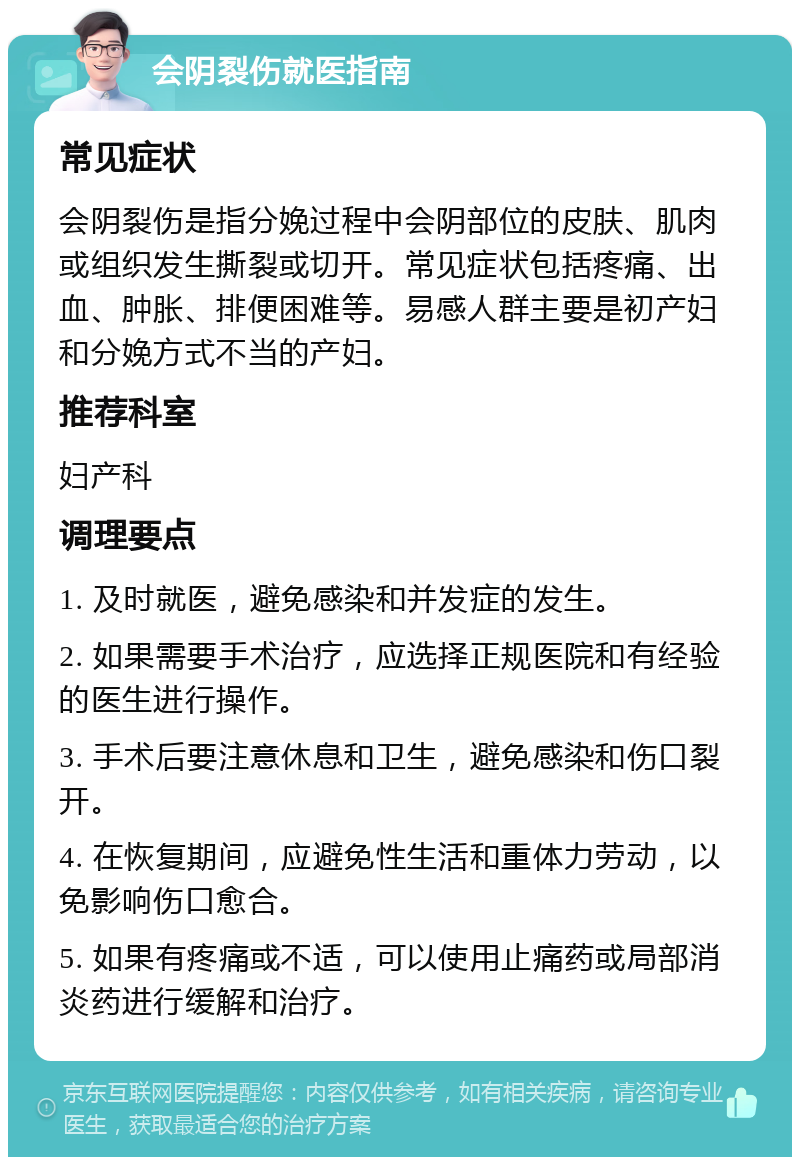 会阴裂伤就医指南 常见症状 会阴裂伤是指分娩过程中会阴部位的皮肤、肌肉或组织发生撕裂或切开。常见症状包括疼痛、出血、肿胀、排便困难等。易感人群主要是初产妇和分娩方式不当的产妇。 推荐科室 妇产科 调理要点 1. 及时就医，避免感染和并发症的发生。 2. 如果需要手术治疗，应选择正规医院和有经验的医生进行操作。 3. 手术后要注意休息和卫生，避免感染和伤口裂开。 4. 在恢复期间，应避免性生活和重体力劳动，以免影响伤口愈合。 5. 如果有疼痛或不适，可以使用止痛药或局部消炎药进行缓解和治疗。