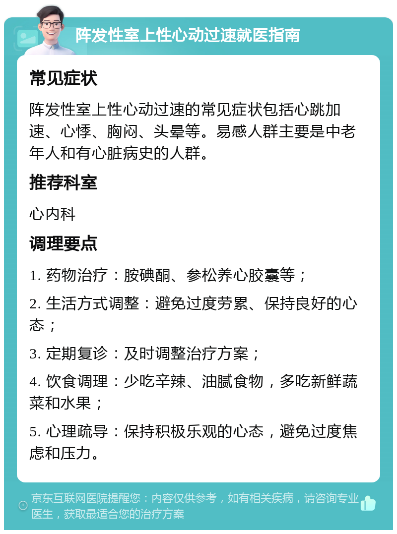 阵发性室上性心动过速就医指南 常见症状 阵发性室上性心动过速的常见症状包括心跳加速、心悸、胸闷、头晕等。易感人群主要是中老年人和有心脏病史的人群。 推荐科室 心内科 调理要点 1. 药物治疗：胺碘酮、参松养心胶囊等； 2. 生活方式调整：避免过度劳累、保持良好的心态； 3. 定期复诊：及时调整治疗方案； 4. 饮食调理：少吃辛辣、油腻食物，多吃新鲜蔬菜和水果； 5. 心理疏导：保持积极乐观的心态，避免过度焦虑和压力。