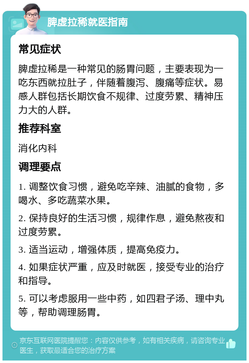 脾虚拉稀就医指南 常见症状 脾虚拉稀是一种常见的肠胃问题，主要表现为一吃东西就拉肚子，伴随着腹泻、腹痛等症状。易感人群包括长期饮食不规律、过度劳累、精神压力大的人群。 推荐科室 消化内科 调理要点 1. 调整饮食习惯，避免吃辛辣、油腻的食物，多喝水、多吃蔬菜水果。 2. 保持良好的生活习惯，规律作息，避免熬夜和过度劳累。 3. 适当运动，增强体质，提高免疫力。 4. 如果症状严重，应及时就医，接受专业的治疗和指导。 5. 可以考虑服用一些中药，如四君子汤、理中丸等，帮助调理肠胃。