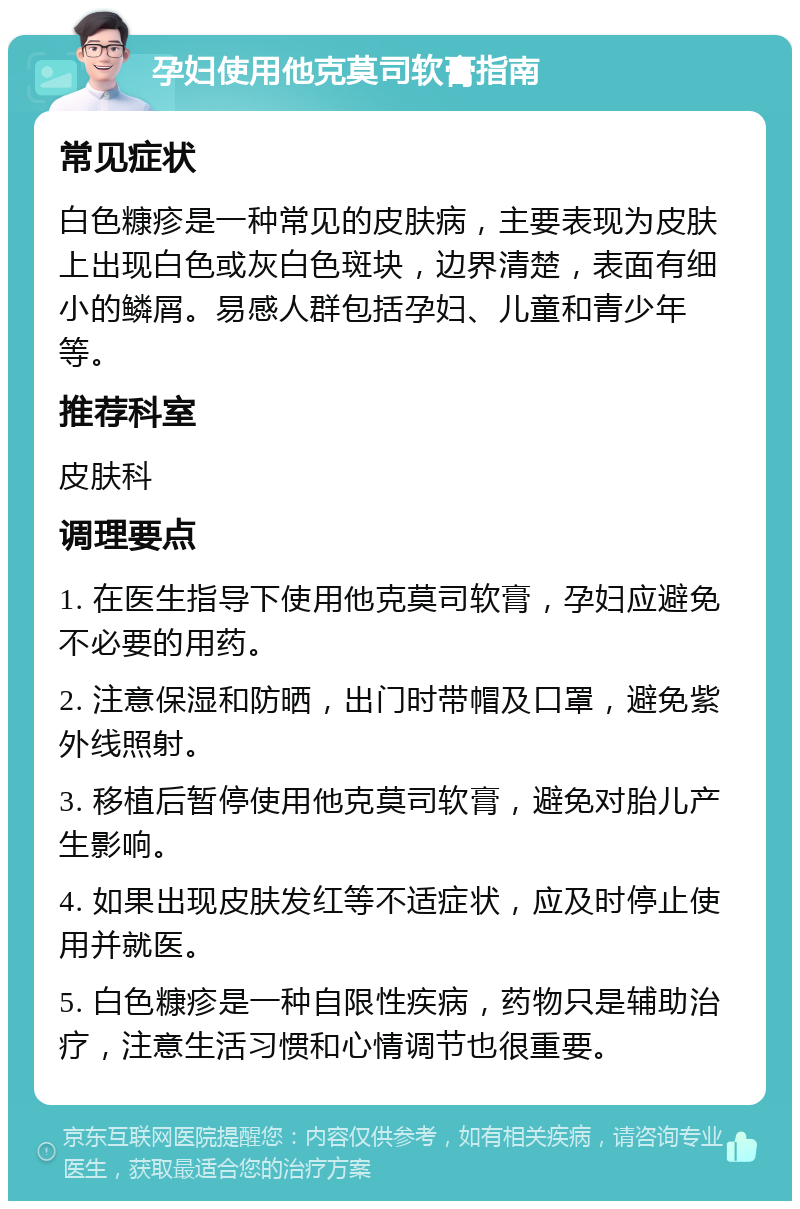 孕妇使用他克莫司软膏指南 常见症状 白色糠疹是一种常见的皮肤病，主要表现为皮肤上出现白色或灰白色斑块，边界清楚，表面有细小的鳞屑。易感人群包括孕妇、儿童和青少年等。 推荐科室 皮肤科 调理要点 1. 在医生指导下使用他克莫司软膏，孕妇应避免不必要的用药。 2. 注意保湿和防晒，出门时带帽及口罩，避免紫外线照射。 3. 移植后暂停使用他克莫司软膏，避免对胎儿产生影响。 4. 如果出现皮肤发红等不适症状，应及时停止使用并就医。 5. 白色糠疹是一种自限性疾病，药物只是辅助治疗，注意生活习惯和心情调节也很重要。