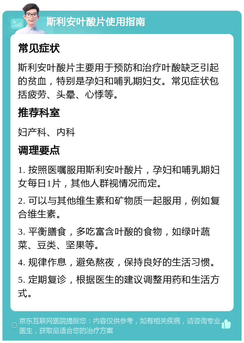 斯利安叶酸片使用指南 常见症状 斯利安叶酸片主要用于预防和治疗叶酸缺乏引起的贫血，特别是孕妇和哺乳期妇女。常见症状包括疲劳、头晕、心悸等。 推荐科室 妇产科、内科 调理要点 1. 按照医嘱服用斯利安叶酸片，孕妇和哺乳期妇女每日1片，其他人群视情况而定。 2. 可以与其他维生素和矿物质一起服用，例如复合维生素。 3. 平衡膳食，多吃富含叶酸的食物，如绿叶蔬菜、豆类、坚果等。 4. 规律作息，避免熬夜，保持良好的生活习惯。 5. 定期复诊，根据医生的建议调整用药和生活方式。