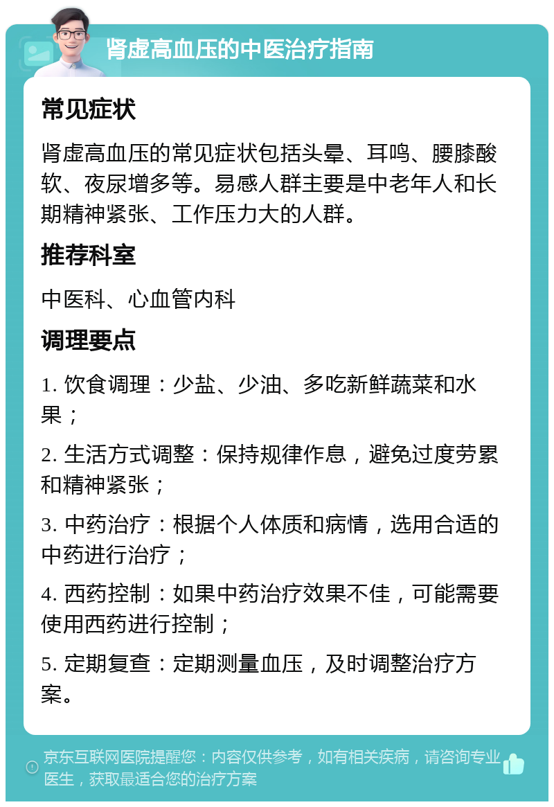 肾虚高血压的中医治疗指南 常见症状 肾虚高血压的常见症状包括头晕、耳鸣、腰膝酸软、夜尿增多等。易感人群主要是中老年人和长期精神紧张、工作压力大的人群。 推荐科室 中医科、心血管内科 调理要点 1. 饮食调理：少盐、少油、多吃新鲜蔬菜和水果； 2. 生活方式调整：保持规律作息，避免过度劳累和精神紧张； 3. 中药治疗：根据个人体质和病情，选用合适的中药进行治疗； 4. 西药控制：如果中药治疗效果不佳，可能需要使用西药进行控制； 5. 定期复查：定期测量血压，及时调整治疗方案。