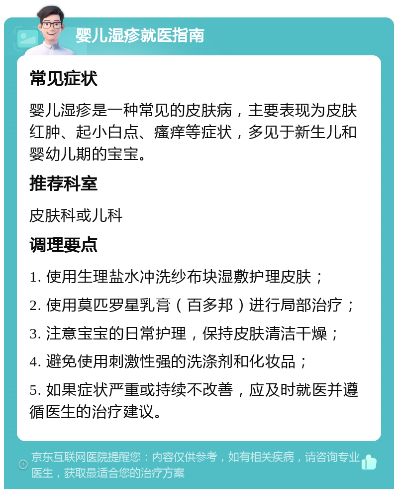 婴儿湿疹就医指南 常见症状 婴儿湿疹是一种常见的皮肤病，主要表现为皮肤红肿、起小白点、瘙痒等症状，多见于新生儿和婴幼儿期的宝宝。 推荐科室 皮肤科或儿科 调理要点 1. 使用生理盐水冲洗纱布块湿敷护理皮肤； 2. 使用莫匹罗星乳膏（百多邦）进行局部治疗； 3. 注意宝宝的日常护理，保持皮肤清洁干燥； 4. 避免使用刺激性强的洗涤剂和化妆品； 5. 如果症状严重或持续不改善，应及时就医并遵循医生的治疗建议。