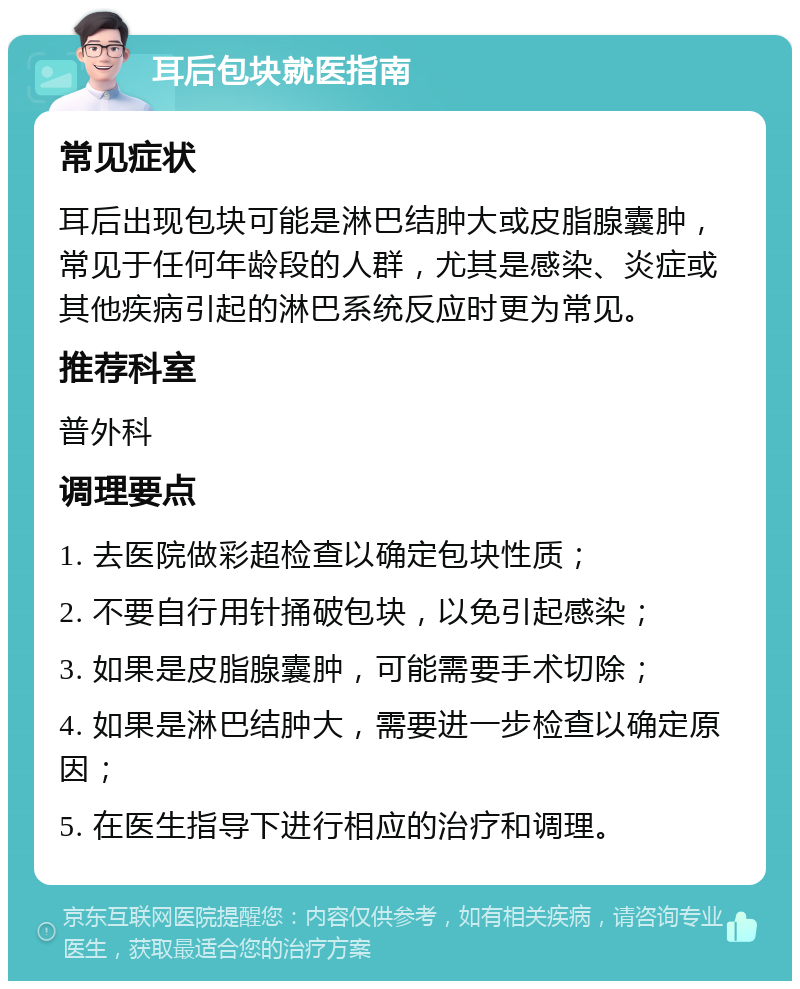 耳后包块就医指南 常见症状 耳后出现包块可能是淋巴结肿大或皮脂腺囊肿，常见于任何年龄段的人群，尤其是感染、炎症或其他疾病引起的淋巴系统反应时更为常见。 推荐科室 普外科 调理要点 1. 去医院做彩超检查以确定包块性质； 2. 不要自行用针捅破包块，以免引起感染； 3. 如果是皮脂腺囊肿，可能需要手术切除； 4. 如果是淋巴结肿大，需要进一步检查以确定原因； 5. 在医生指导下进行相应的治疗和调理。