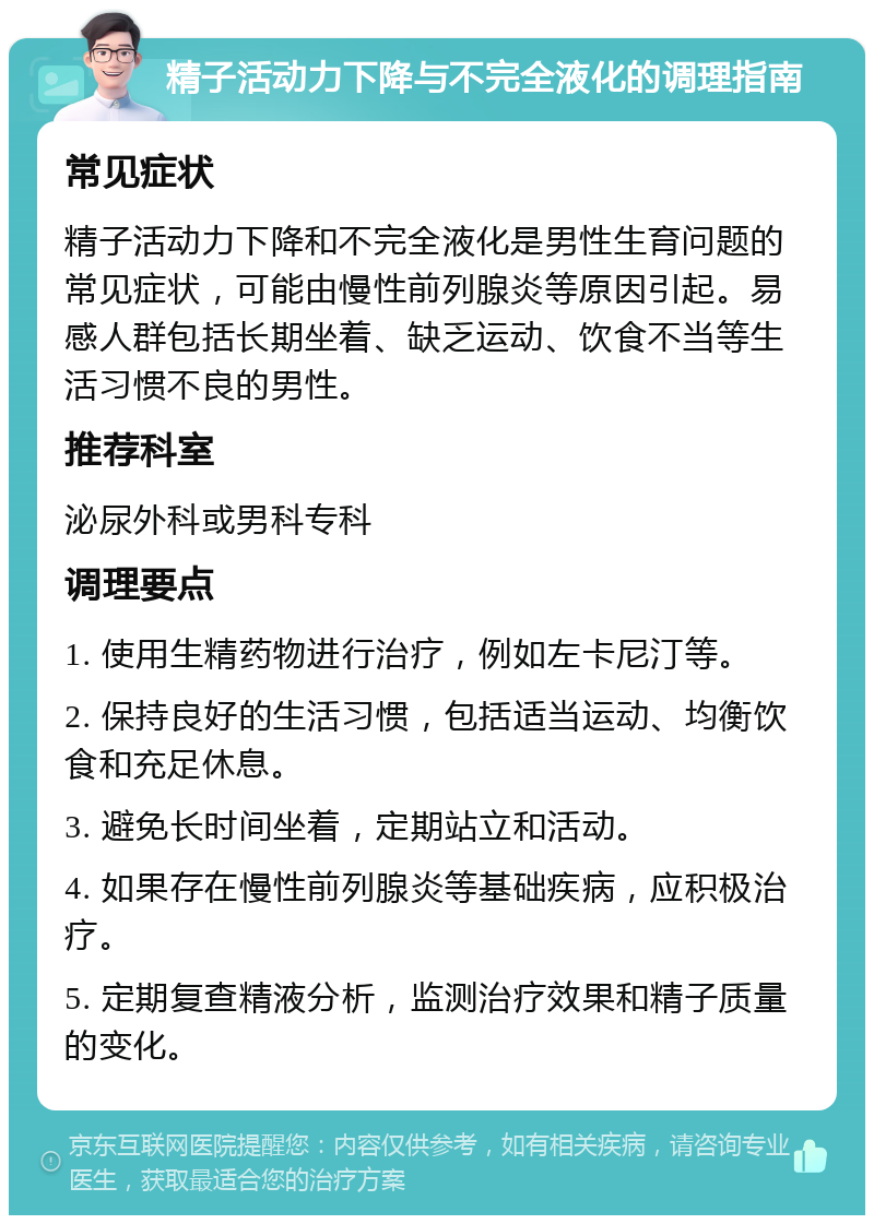 精子活动力下降与不完全液化的调理指南 常见症状 精子活动力下降和不完全液化是男性生育问题的常见症状，可能由慢性前列腺炎等原因引起。易感人群包括长期坐着、缺乏运动、饮食不当等生活习惯不良的男性。 推荐科室 泌尿外科或男科专科 调理要点 1. 使用生精药物进行治疗，例如左卡尼汀等。 2. 保持良好的生活习惯，包括适当运动、均衡饮食和充足休息。 3. 避免长时间坐着，定期站立和活动。 4. 如果存在慢性前列腺炎等基础疾病，应积极治疗。 5. 定期复查精液分析，监测治疗效果和精子质量的变化。