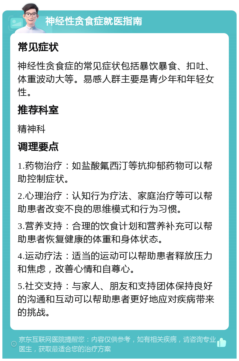 神经性贪食症就医指南 常见症状 神经性贪食症的常见症状包括暴饮暴食、扣吐、体重波动大等。易感人群主要是青少年和年轻女性。 推荐科室 精神科 调理要点 1.药物治疗：如盐酸氟西汀等抗抑郁药物可以帮助控制症状。 2.心理治疗：认知行为疗法、家庭治疗等可以帮助患者改变不良的思维模式和行为习惯。 3.营养支持：合理的饮食计划和营养补充可以帮助患者恢复健康的体重和身体状态。 4.运动疗法：适当的运动可以帮助患者释放压力和焦虑，改善心情和自尊心。 5.社交支持：与家人、朋友和支持团体保持良好的沟通和互动可以帮助患者更好地应对疾病带来的挑战。