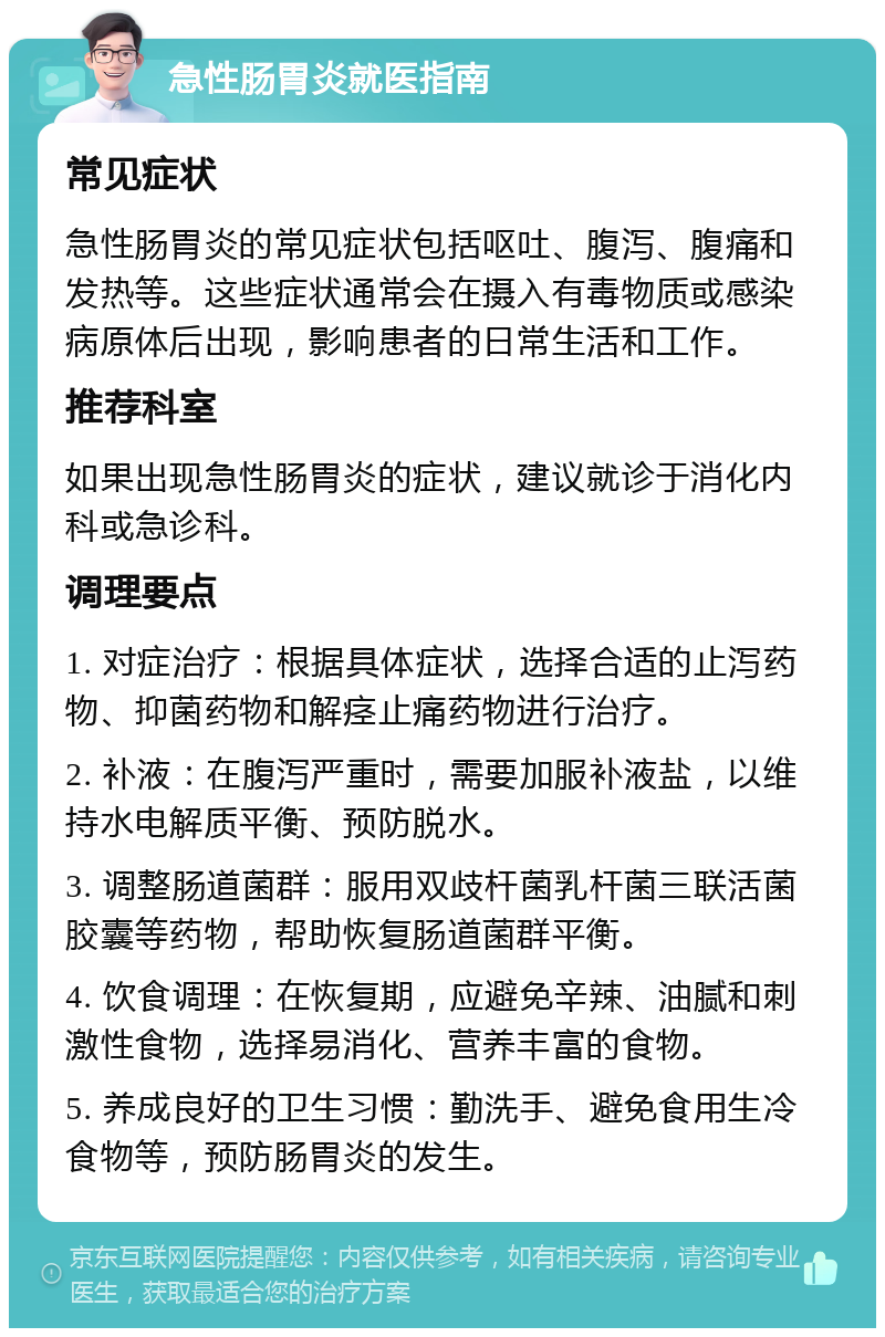 急性肠胃炎就医指南 常见症状 急性肠胃炎的常见症状包括呕吐、腹泻、腹痛和发热等。这些症状通常会在摄入有毒物质或感染病原体后出现，影响患者的日常生活和工作。 推荐科室 如果出现急性肠胃炎的症状，建议就诊于消化内科或急诊科。 调理要点 1. 对症治疗：根据具体症状，选择合适的止泻药物、抑菌药物和解痉止痛药物进行治疗。 2. 补液：在腹泻严重时，需要加服补液盐，以维持水电解质平衡、预防脱水。 3. 调整肠道菌群：服用双歧杆菌乳杆菌三联活菌胶囊等药物，帮助恢复肠道菌群平衡。 4. 饮食调理：在恢复期，应避免辛辣、油腻和刺激性食物，选择易消化、营养丰富的食物。 5. 养成良好的卫生习惯：勤洗手、避免食用生冷食物等，预防肠胃炎的发生。