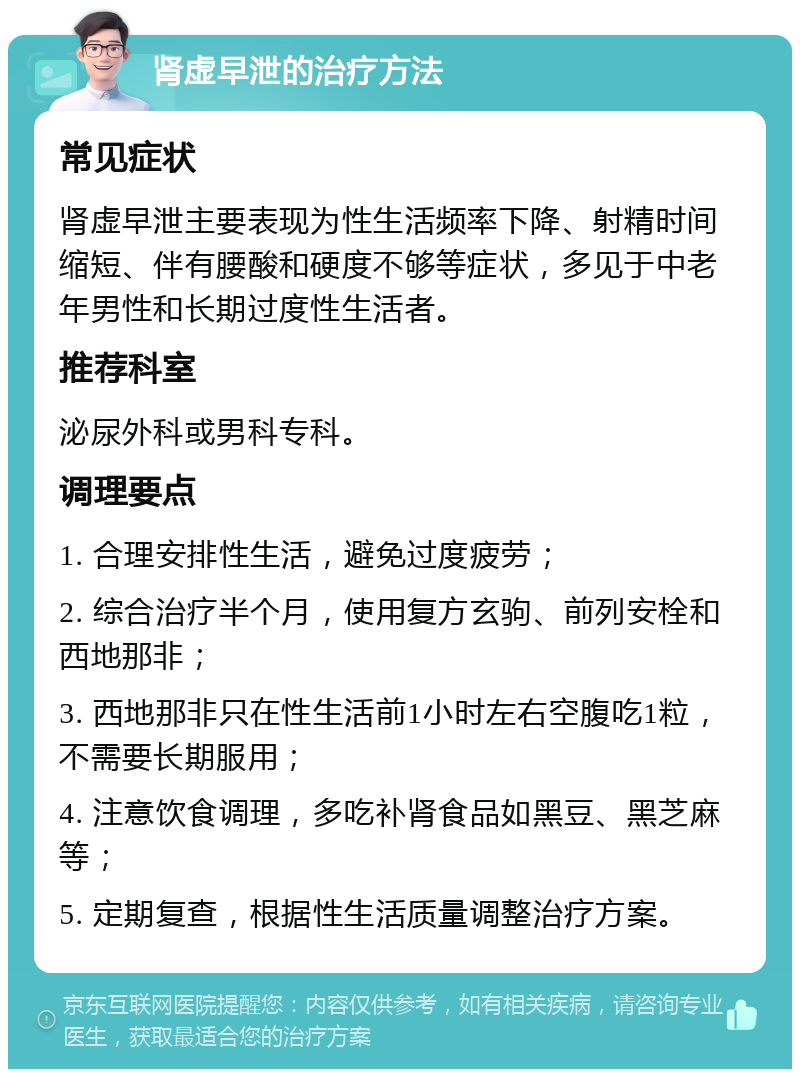 肾虚早泄的治疗方法 常见症状 肾虚早泄主要表现为性生活频率下降、射精时间缩短、伴有腰酸和硬度不够等症状，多见于中老年男性和长期过度性生活者。 推荐科室 泌尿外科或男科专科。 调理要点 1. 合理安排性生活，避免过度疲劳； 2. 综合治疗半个月，使用复方玄驹、前列安栓和西地那非； 3. 西地那非只在性生活前1小时左右空腹吃1粒，不需要长期服用； 4. 注意饮食调理，多吃补肾食品如黑豆、黑芝麻等； 5. 定期复查，根据性生活质量调整治疗方案。