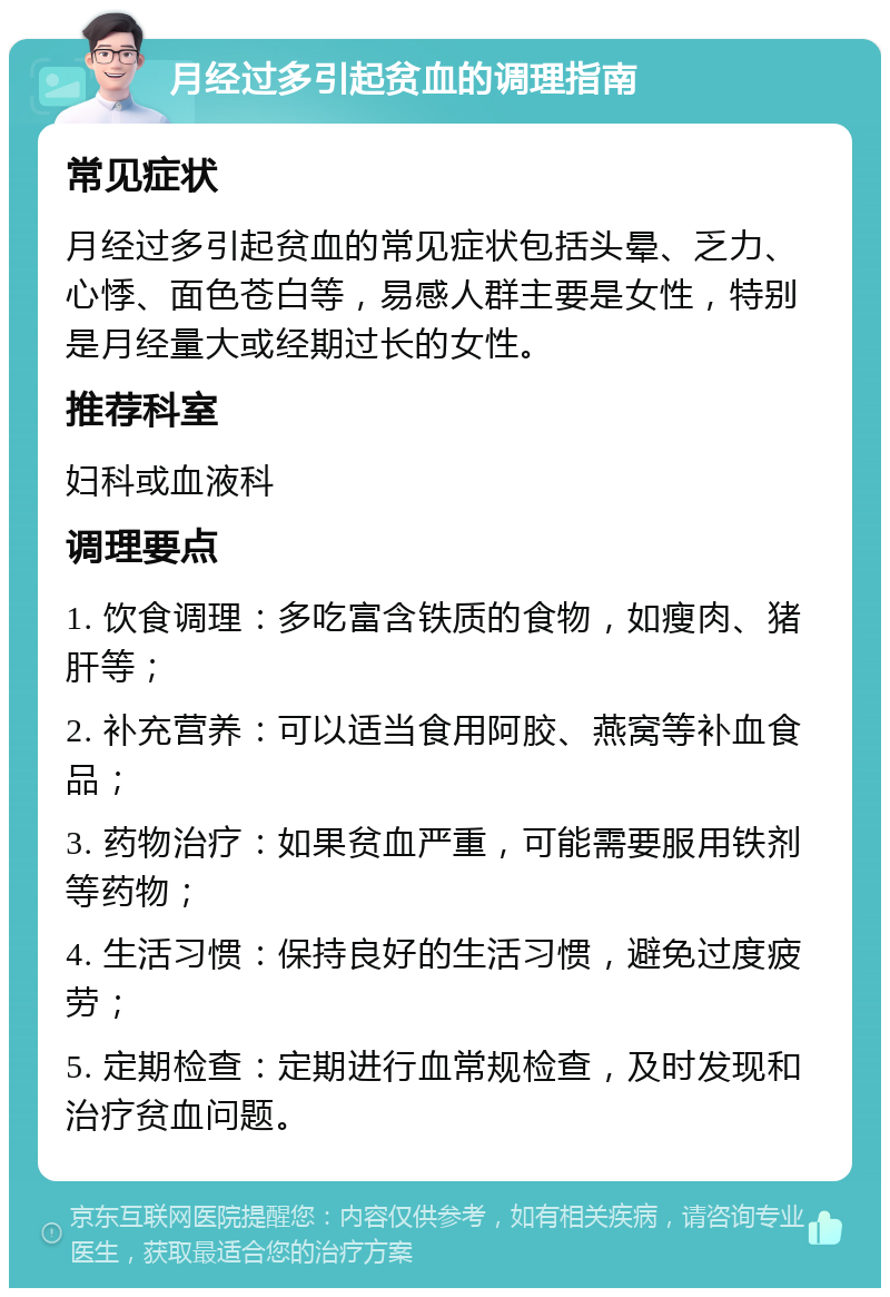 月经过多引起贫血的调理指南 常见症状 月经过多引起贫血的常见症状包括头晕、乏力、心悸、面色苍白等，易感人群主要是女性，特别是月经量大或经期过长的女性。 推荐科室 妇科或血液科 调理要点 1. 饮食调理：多吃富含铁质的食物，如瘦肉、猪肝等； 2. 补充营养：可以适当食用阿胶、燕窝等补血食品； 3. 药物治疗：如果贫血严重，可能需要服用铁剂等药物； 4. 生活习惯：保持良好的生活习惯，避免过度疲劳； 5. 定期检查：定期进行血常规检查，及时发现和治疗贫血问题。