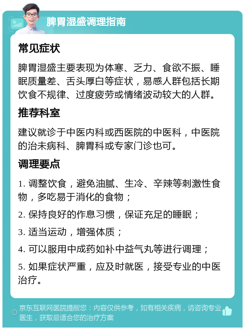 脾胃湿盛调理指南 常见症状 脾胃湿盛主要表现为体寒、乏力、食欲不振、睡眠质量差、舌头厚白等症状，易感人群包括长期饮食不规律、过度疲劳或情绪波动较大的人群。 推荐科室 建议就诊于中医内科或西医院的中医科，中医院的治未病科、脾胃科或专家门诊也可。 调理要点 1. 调整饮食，避免油腻、生冷、辛辣等刺激性食物，多吃易于消化的食物； 2. 保持良好的作息习惯，保证充足的睡眠； 3. 适当运动，增强体质； 4. 可以服用中成药如补中益气丸等进行调理； 5. 如果症状严重，应及时就医，接受专业的中医治疗。