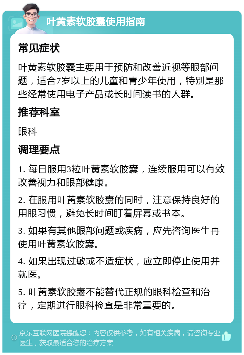 叶黄素软胶囊使用指南 常见症状 叶黄素软胶囊主要用于预防和改善近视等眼部问题，适合7岁以上的儿童和青少年使用，特别是那些经常使用电子产品或长时间读书的人群。 推荐科室 眼科 调理要点 1. 每日服用3粒叶黄素软胶囊，连续服用可以有效改善视力和眼部健康。 2. 在服用叶黄素软胶囊的同时，注意保持良好的用眼习惯，避免长时间盯着屏幕或书本。 3. 如果有其他眼部问题或疾病，应先咨询医生再使用叶黄素软胶囊。 4. 如果出现过敏或不适症状，应立即停止使用并就医。 5. 叶黄素软胶囊不能替代正规的眼科检查和治疗，定期进行眼科检查是非常重要的。