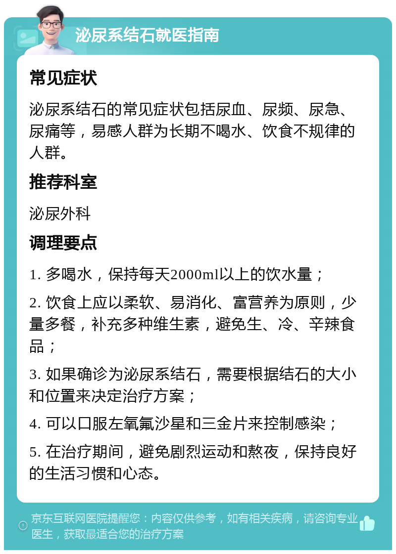 泌尿系结石就医指南 常见症状 泌尿系结石的常见症状包括尿血、尿频、尿急、尿痛等，易感人群为长期不喝水、饮食不规律的人群。 推荐科室 泌尿外科 调理要点 1. 多喝水，保持每天2000ml以上的饮水量； 2. 饮食上应以柔软、易消化、富营养为原则，少量多餐，补充多种维生素，避免生、冷、辛辣食品； 3. 如果确诊为泌尿系结石，需要根据结石的大小和位置来决定治疗方案； 4. 可以口服左氧氟沙星和三金片来控制感染； 5. 在治疗期间，避免剧烈运动和熬夜，保持良好的生活习惯和心态。