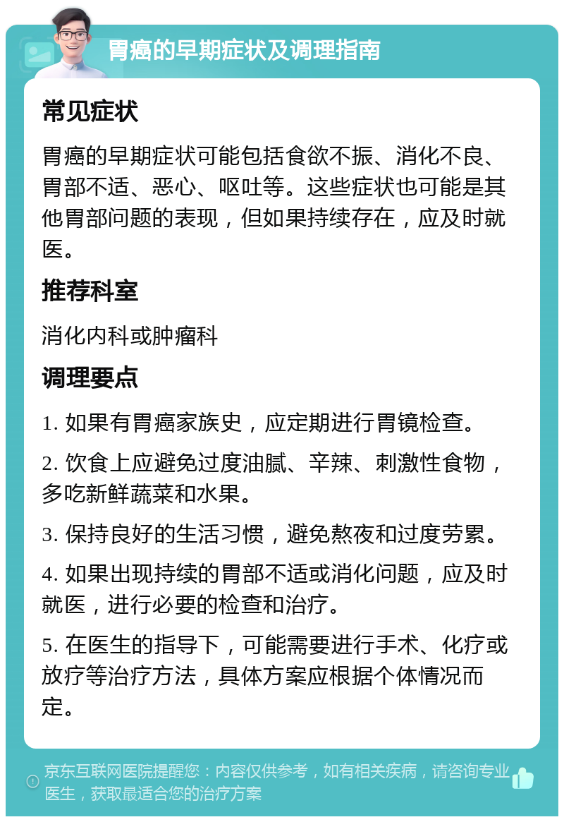 胃癌的早期症状及调理指南 常见症状 胃癌的早期症状可能包括食欲不振、消化不良、胃部不适、恶心、呕吐等。这些症状也可能是其他胃部问题的表现，但如果持续存在，应及时就医。 推荐科室 消化内科或肿瘤科 调理要点 1. 如果有胃癌家族史，应定期进行胃镜检查。 2. 饮食上应避免过度油腻、辛辣、刺激性食物，多吃新鲜蔬菜和水果。 3. 保持良好的生活习惯，避免熬夜和过度劳累。 4. 如果出现持续的胃部不适或消化问题，应及时就医，进行必要的检查和治疗。 5. 在医生的指导下，可能需要进行手术、化疗或放疗等治疗方法，具体方案应根据个体情况而定。