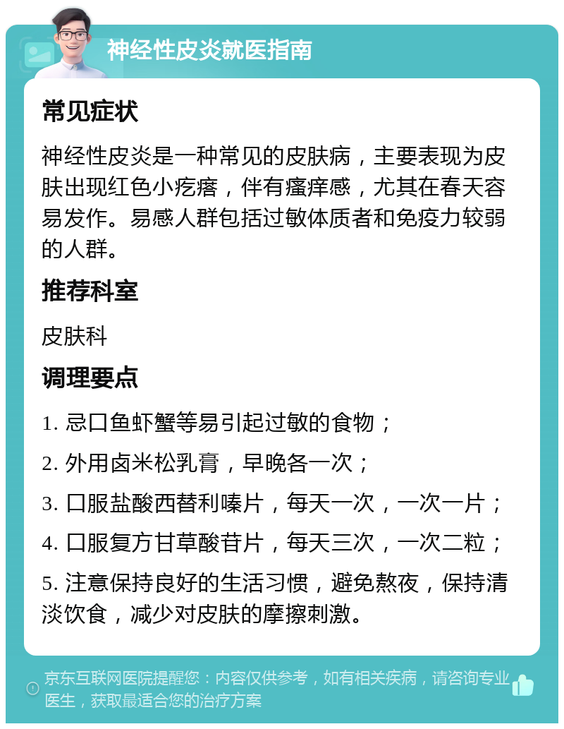 神经性皮炎就医指南 常见症状 神经性皮炎是一种常见的皮肤病，主要表现为皮肤出现红色小疙瘩，伴有瘙痒感，尤其在春天容易发作。易感人群包括过敏体质者和免疫力较弱的人群。 推荐科室 皮肤科 调理要点 1. 忌口鱼虾蟹等易引起过敏的食物； 2. 外用卤米松乳膏，早晚各一次； 3. 口服盐酸西替利嗪片，每天一次，一次一片； 4. 口服复方甘草酸苷片，每天三次，一次二粒； 5. 注意保持良好的生活习惯，避免熬夜，保持清淡饮食，减少对皮肤的摩擦刺激。