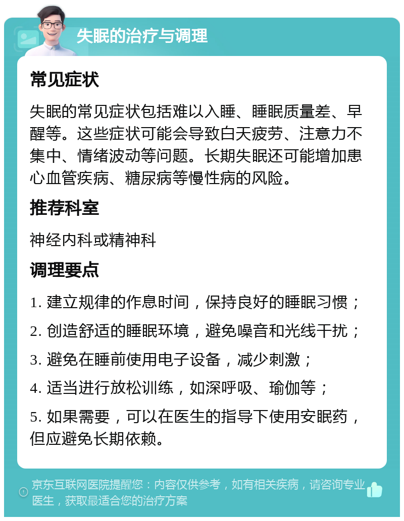 失眠的治疗与调理 常见症状 失眠的常见症状包括难以入睡、睡眠质量差、早醒等。这些症状可能会导致白天疲劳、注意力不集中、情绪波动等问题。长期失眠还可能增加患心血管疾病、糖尿病等慢性病的风险。 推荐科室 神经内科或精神科 调理要点 1. 建立规律的作息时间，保持良好的睡眠习惯； 2. 创造舒适的睡眠环境，避免噪音和光线干扰； 3. 避免在睡前使用电子设备，减少刺激； 4. 适当进行放松训练，如深呼吸、瑜伽等； 5. 如果需要，可以在医生的指导下使用安眠药，但应避免长期依赖。