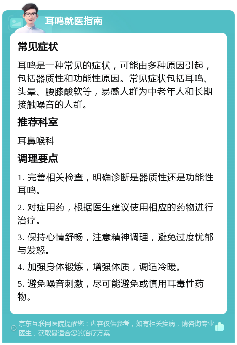 耳鸣就医指南 常见症状 耳鸣是一种常见的症状，可能由多种原因引起，包括器质性和功能性原因。常见症状包括耳鸣、头晕、腰膝酸软等，易感人群为中老年人和长期接触噪音的人群。 推荐科室 耳鼻喉科 调理要点 1. 完善相关检查，明确诊断是器质性还是功能性耳鸣。 2. 对症用药，根据医生建议使用相应的药物进行治疗。 3. 保持心情舒畅，注意精神调理，避免过度忧郁与发怒。 4. 加强身体锻炼，增强体质，调适冷暖。 5. 避免噪音刺激，尽可能避免或慎用耳毒性药物。