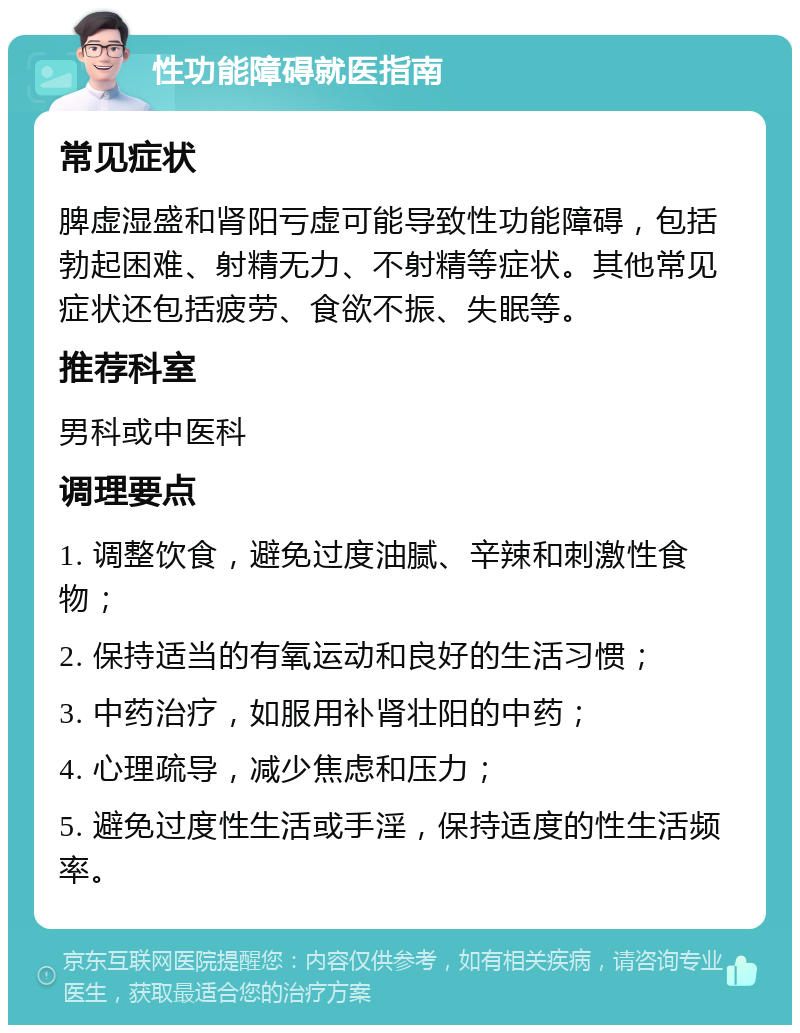 性功能障碍就医指南 常见症状 脾虚湿盛和肾阳亏虚可能导致性功能障碍，包括勃起困难、射精无力、不射精等症状。其他常见症状还包括疲劳、食欲不振、失眠等。 推荐科室 男科或中医科 调理要点 1. 调整饮食，避免过度油腻、辛辣和刺激性食物； 2. 保持适当的有氧运动和良好的生活习惯； 3. 中药治疗，如服用补肾壮阳的中药； 4. 心理疏导，减少焦虑和压力； 5. 避免过度性生活或手淫，保持适度的性生活频率。