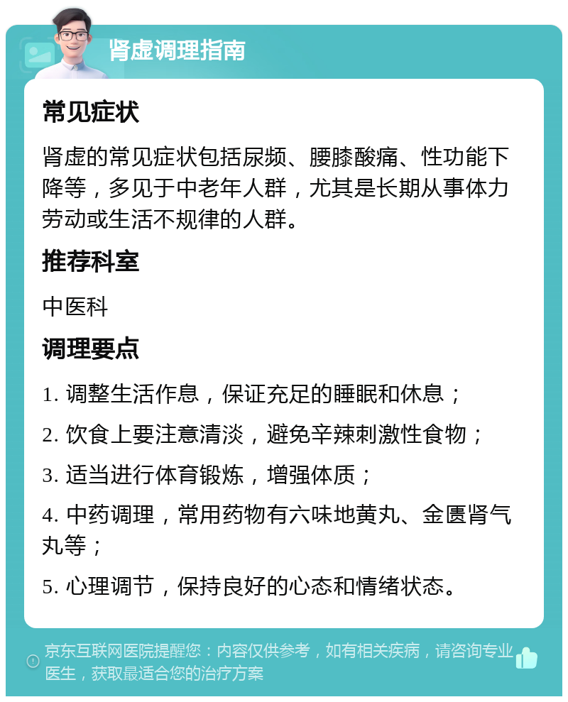 肾虚调理指南 常见症状 肾虚的常见症状包括尿频、腰膝酸痛、性功能下降等，多见于中老年人群，尤其是长期从事体力劳动或生活不规律的人群。 推荐科室 中医科 调理要点 1. 调整生活作息，保证充足的睡眠和休息； 2. 饮食上要注意清淡，避免辛辣刺激性食物； 3. 适当进行体育锻炼，增强体质； 4. 中药调理，常用药物有六味地黄丸、金匮肾气丸等； 5. 心理调节，保持良好的心态和情绪状态。