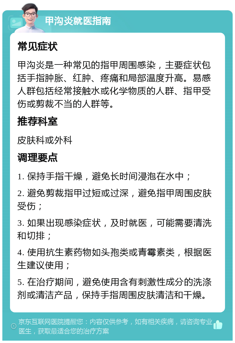 甲沟炎就医指南 常见症状 甲沟炎是一种常见的指甲周围感染，主要症状包括手指肿胀、红肿、疼痛和局部温度升高。易感人群包括经常接触水或化学物质的人群、指甲受伤或剪裁不当的人群等。 推荐科室 皮肤科或外科 调理要点 1. 保持手指干燥，避免长时间浸泡在水中； 2. 避免剪裁指甲过短或过深，避免指甲周围皮肤受伤； 3. 如果出现感染症状，及时就医，可能需要清洗和切排； 4. 使用抗生素药物如头孢类或青霉素类，根据医生建议使用； 5. 在治疗期间，避免使用含有刺激性成分的洗涤剂或清洁产品，保持手指周围皮肤清洁和干燥。