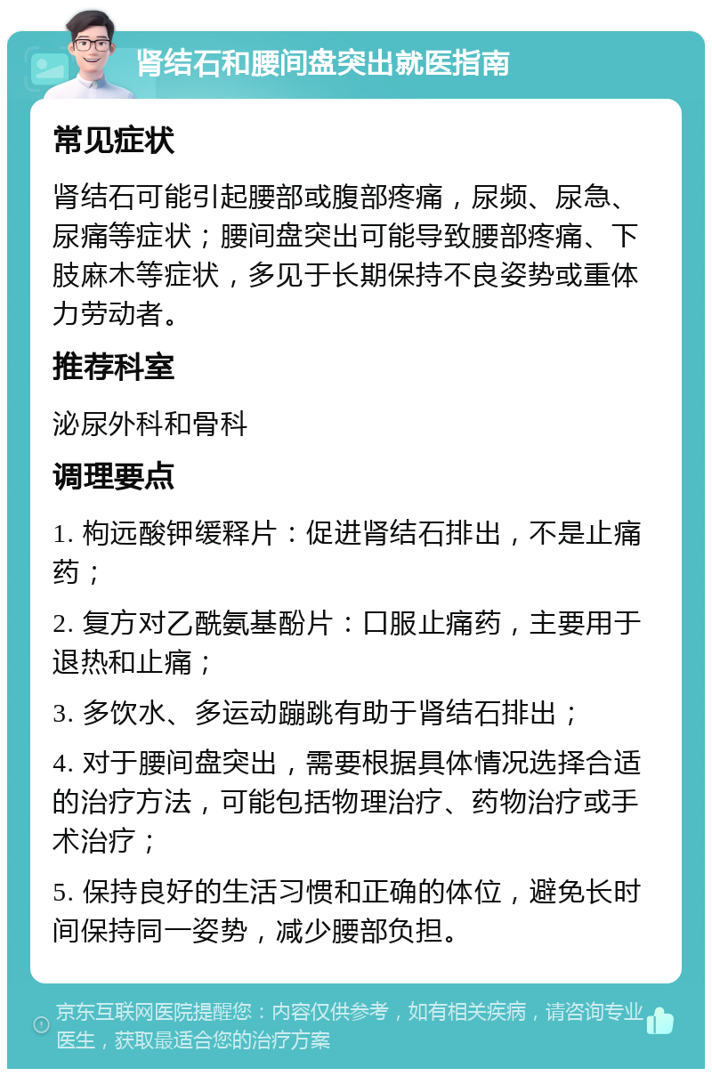 肾结石和腰间盘突出就医指南 常见症状 肾结石可能引起腰部或腹部疼痛，尿频、尿急、尿痛等症状；腰间盘突出可能导致腰部疼痛、下肢麻木等症状，多见于长期保持不良姿势或重体力劳动者。 推荐科室 泌尿外科和骨科 调理要点 1. 枸远酸钾缓释片：促进肾结石排出，不是止痛药； 2. 复方对乙酰氨基酚片：口服止痛药，主要用于退热和止痛； 3. 多饮水、多运动蹦跳有助于肾结石排出； 4. 对于腰间盘突出，需要根据具体情况选择合适的治疗方法，可能包括物理治疗、药物治疗或手术治疗； 5. 保持良好的生活习惯和正确的体位，避免长时间保持同一姿势，减少腰部负担。