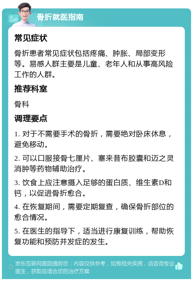 骨折就医指南 常见症状 骨折患者常见症状包括疼痛、肿胀、局部变形等。易感人群主要是儿童、老年人和从事高风险工作的人群。 推荐科室 骨科 调理要点 1. 对于不需要手术的骨折，需要绝对卧床休息，避免移动。 2. 可以口服接骨七厘片、塞来昔布胶囊和迈之灵消肿等药物辅助治疗。 3. 饮食上应注意摄入足够的蛋白质、维生素D和钙，以促进骨折愈合。 4. 在恢复期间，需要定期复查，确保骨折部位的愈合情况。 5. 在医生的指导下，适当进行康复训练，帮助恢复功能和预防并发症的发生。