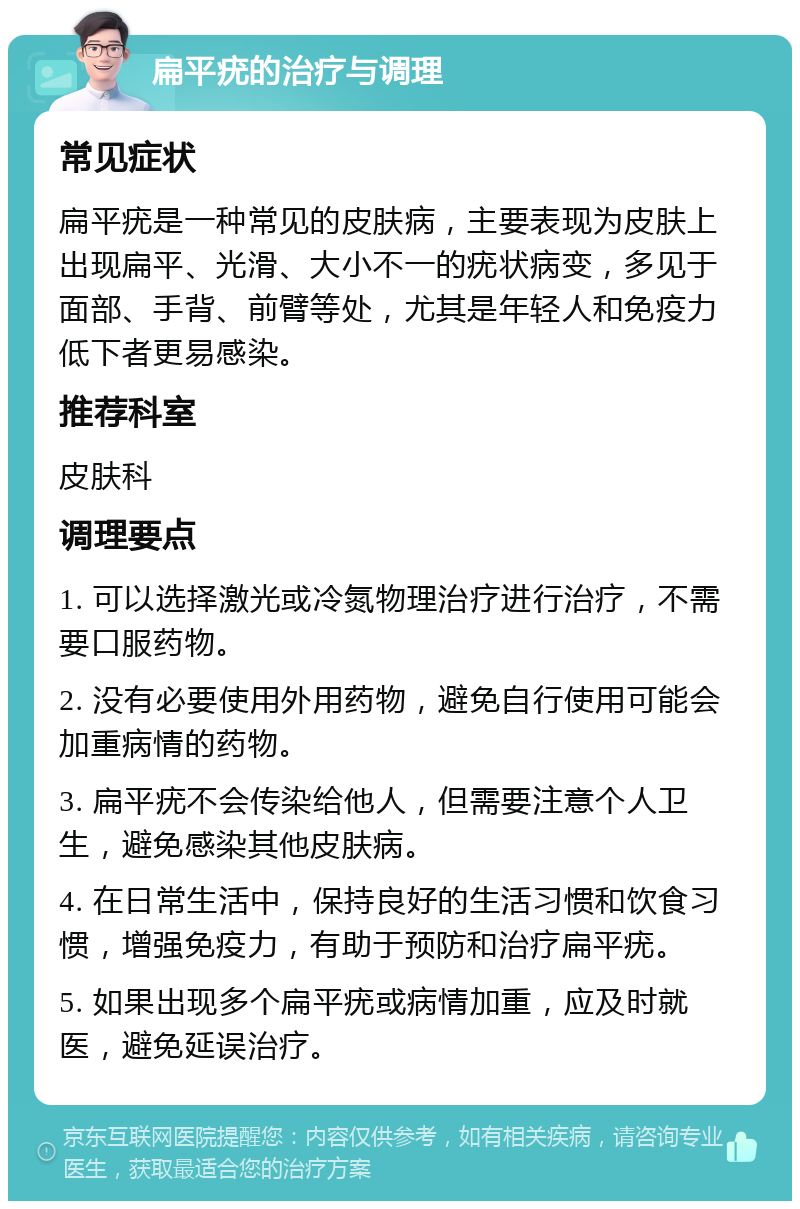 扁平疣的治疗与调理 常见症状 扁平疣是一种常见的皮肤病，主要表现为皮肤上出现扁平、光滑、大小不一的疣状病变，多见于面部、手背、前臂等处，尤其是年轻人和免疫力低下者更易感染。 推荐科室 皮肤科 调理要点 1. 可以选择激光或冷氮物理治疗进行治疗，不需要口服药物。 2. 没有必要使用外用药物，避免自行使用可能会加重病情的药物。 3. 扁平疣不会传染给他人，但需要注意个人卫生，避免感染其他皮肤病。 4. 在日常生活中，保持良好的生活习惯和饮食习惯，增强免疫力，有助于预防和治疗扁平疣。 5. 如果出现多个扁平疣或病情加重，应及时就医，避免延误治疗。