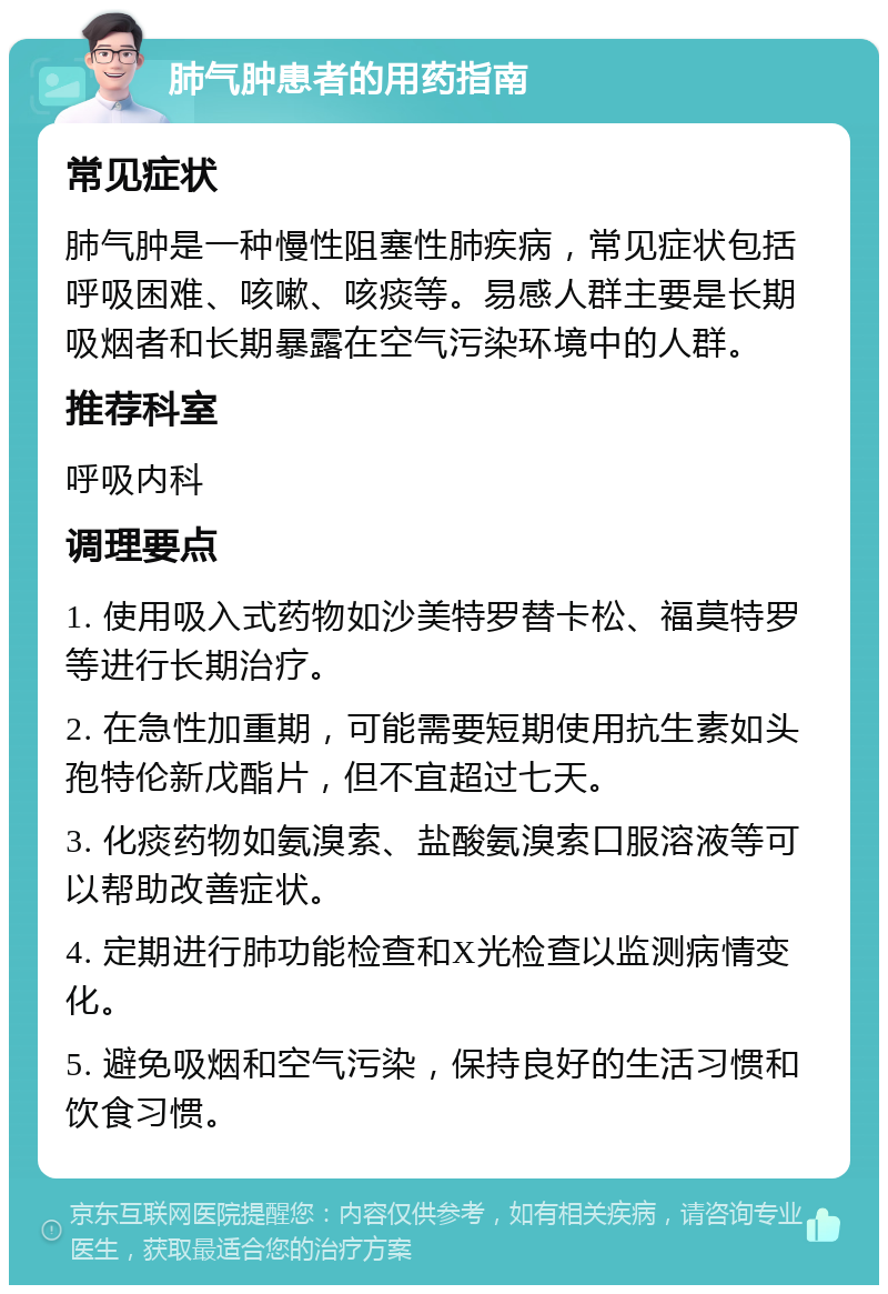 肺气肿患者的用药指南 常见症状 肺气肿是一种慢性阻塞性肺疾病，常见症状包括呼吸困难、咳嗽、咳痰等。易感人群主要是长期吸烟者和长期暴露在空气污染环境中的人群。 推荐科室 呼吸内科 调理要点 1. 使用吸入式药物如沙美特罗替卡松、福莫特罗等进行长期治疗。 2. 在急性加重期，可能需要短期使用抗生素如头孢特伦新戊酯片，但不宜超过七天。 3. 化痰药物如氨溴索、盐酸氨溴索口服溶液等可以帮助改善症状。 4. 定期进行肺功能检查和X光检查以监测病情变化。 5. 避免吸烟和空气污染，保持良好的生活习惯和饮食习惯。