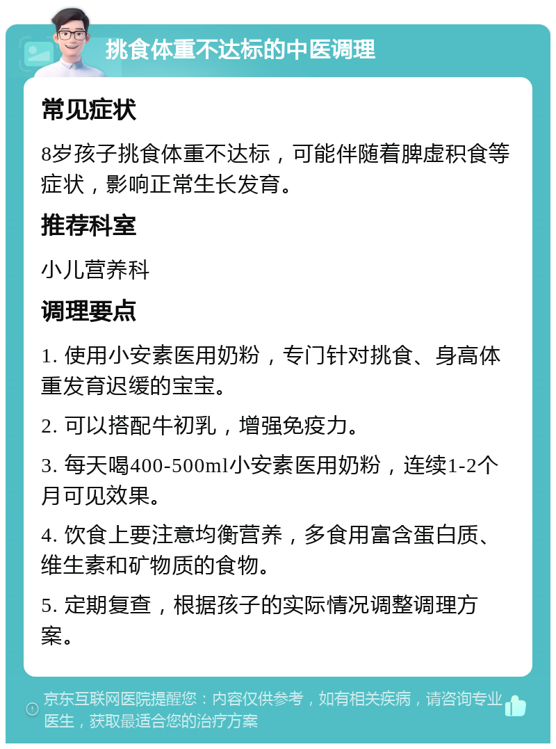 挑食体重不达标的中医调理 常见症状 8岁孩子挑食体重不达标，可能伴随着脾虚积食等症状，影响正常生长发育。 推荐科室 小儿营养科 调理要点 1. 使用小安素医用奶粉，专门针对挑食、身高体重发育迟缓的宝宝。 2. 可以搭配牛初乳，增强免疫力。 3. 每天喝400-500ml小安素医用奶粉，连续1-2个月可见效果。 4. 饮食上要注意均衡营养，多食用富含蛋白质、维生素和矿物质的食物。 5. 定期复查，根据孩子的实际情况调整调理方案。