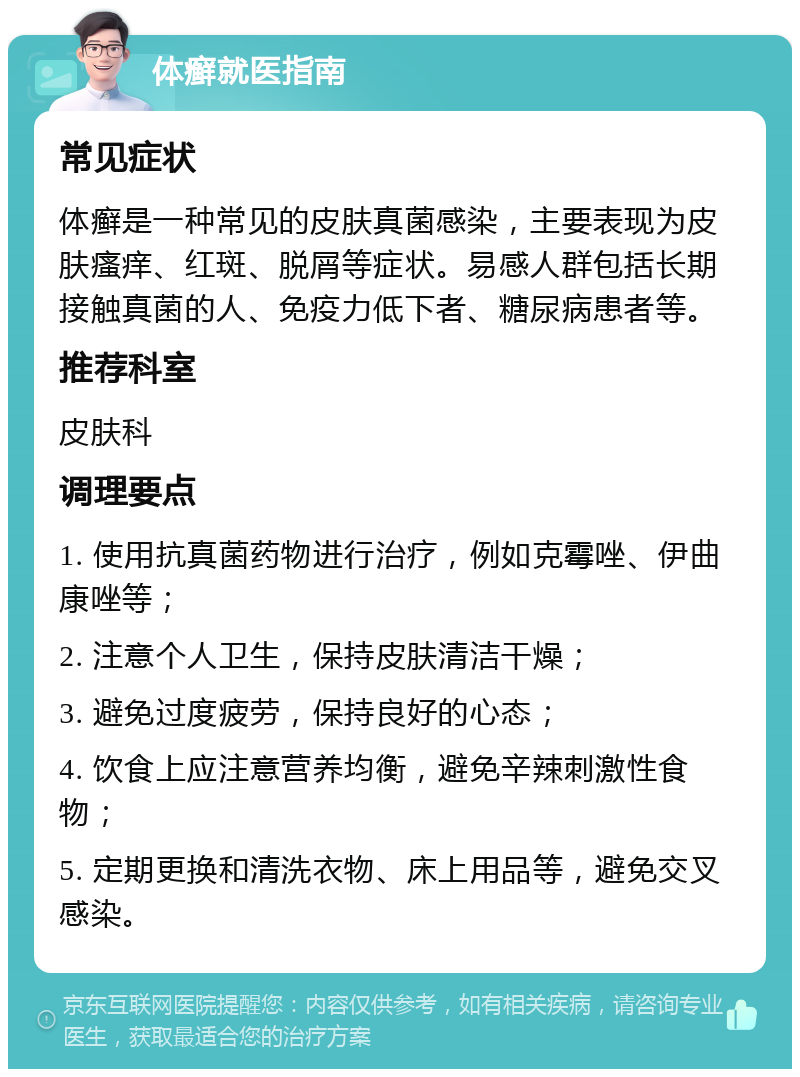 体癣就医指南 常见症状 体癣是一种常见的皮肤真菌感染，主要表现为皮肤瘙痒、红斑、脱屑等症状。易感人群包括长期接触真菌的人、免疫力低下者、糖尿病患者等。 推荐科室 皮肤科 调理要点 1. 使用抗真菌药物进行治疗，例如克霉唑、伊曲康唑等； 2. 注意个人卫生，保持皮肤清洁干燥； 3. 避免过度疲劳，保持良好的心态； 4. 饮食上应注意营养均衡，避免辛辣刺激性食物； 5. 定期更换和清洗衣物、床上用品等，避免交叉感染。